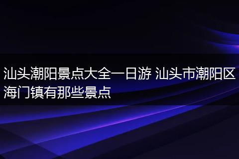 汕头潮阳景点大全一日游 汕头市潮阳区海门镇有那些景点