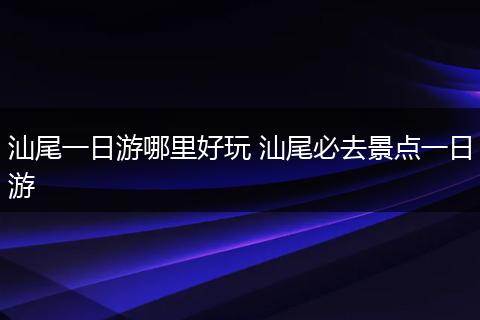 汕尾一日游哪里好玩 汕尾必去景点一日游