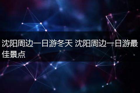 沈阳周边一日游冬天 沈阳周边一日游最佳景点