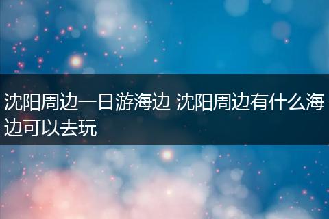 沈阳周边一日游海边 沈阳周边有什么海边可以去玩