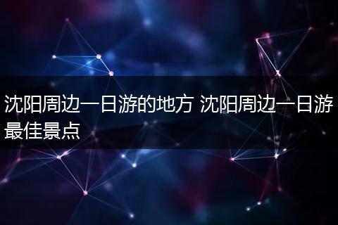 沈阳周边一日游的地方 沈阳周边一日游最佳景点