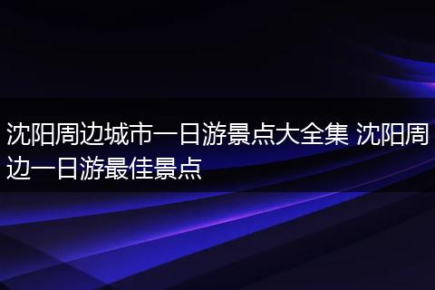 沈阳周边城市一日游景点大全集 沈阳周边一日游最佳景点