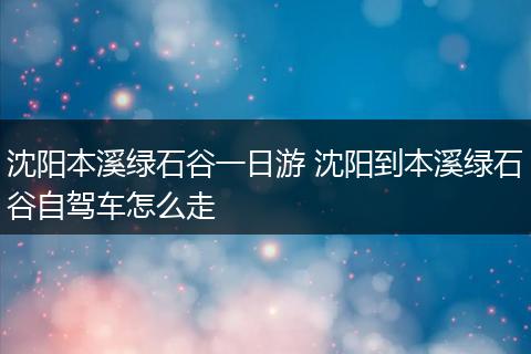 沈阳本溪绿石谷一日游 沈阳到本溪绿石谷自驾车怎么走