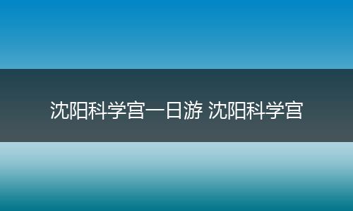 沈阳科学宫一日游 沈阳科学宫