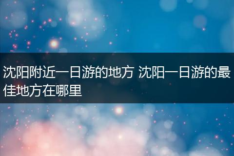 沈阳附近一日游的地方 沈阳一日游的最佳地方在哪里