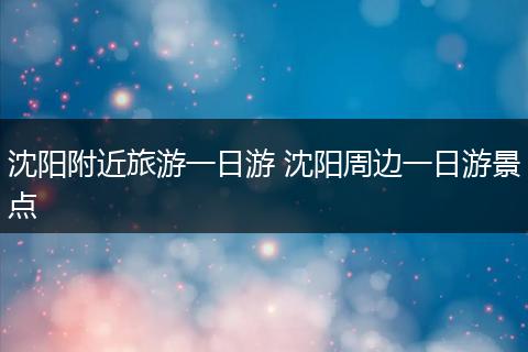 沈阳附近旅游一日游 沈阳周边一日游景点