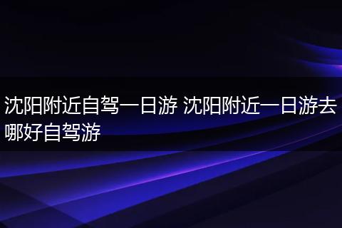 沈阳附近自驾一日游 沈阳附近一日游去哪好自驾游