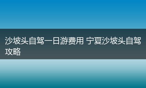 沙坡头自驾一日游费用 宁夏沙坡头自驾攻略
