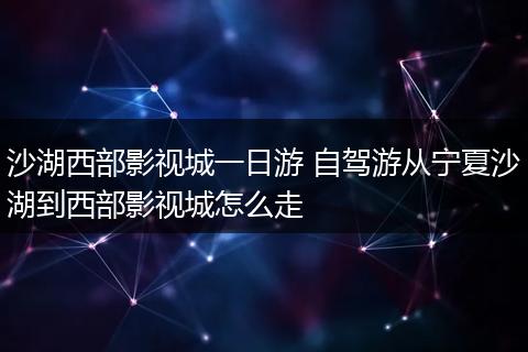 沙湖西部影视城一日游 自驾游从宁夏沙湖到西部影视城怎么走