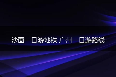 沙面一日游地铁 广州一日游路线