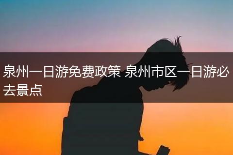 泉州一日游免费政策 泉州市区一日游必去景点