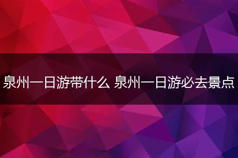 泉州一日游带什么 泉州一日游必去景点