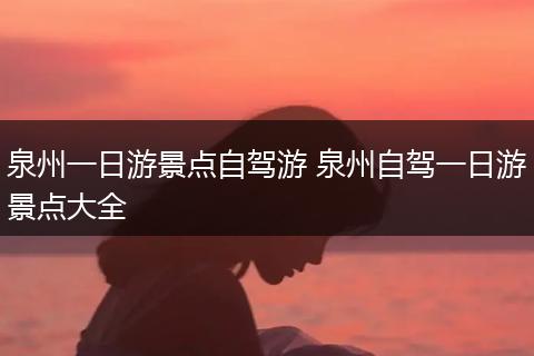 泉州一日游景点自驾游 泉州自驾一日游景点大全