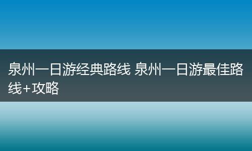 泉州一日游经典路线 泉州一日游最佳路线+攻略