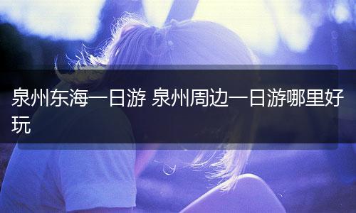 泉州东海一日游 泉州周边一日游哪里好玩