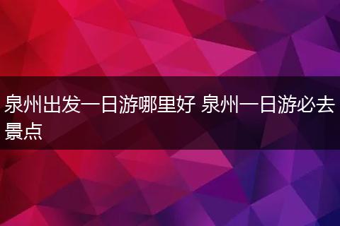泉州出发一日游哪里好 泉州一日游必去景点