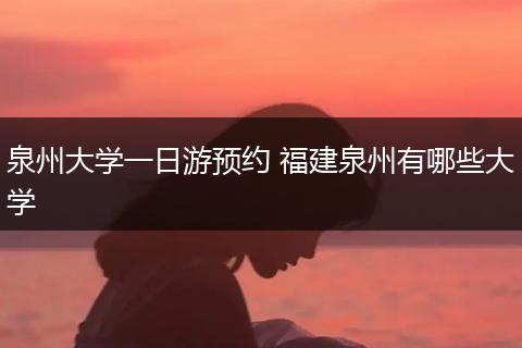 泉州大学一日游预约 福建泉州有哪些大学