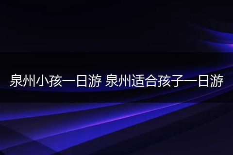 泉州小孩一日游 泉州适合孩子一日游