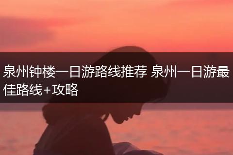 泉州钟楼一日游路线推荐 泉州一日游最佳路线+攻略