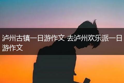 泸州古镇一日游作文 去泸州欢乐派一日游作文