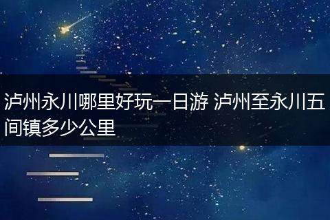 泸州永川哪里好玩一日游 泸州至永川五间镇多少公里