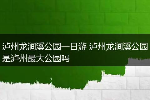 泸州龙涧溪公园一日游 泸州龙涧溪公园是泸州最大公园吗
