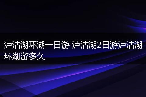 泸沽湖环湖一日游 泸沽湖2日游泸沽湖环湖游多久