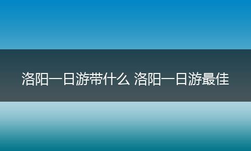 洛阳一日游带什么 洛阳一日游最佳