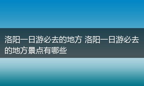 洛阳一日游必去的地方 洛阳一日游必去的地方景点有哪些