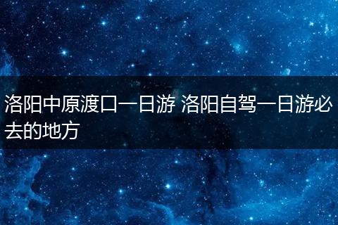 洛阳中原渡口一日游 洛阳自驾一日游必去的地方