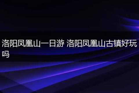 洛阳凤凰山一日游 洛阳凤凰山古镇好玩吗
