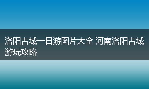 洛阳古城一日游图片大全 河南洛阳古城游玩攻略