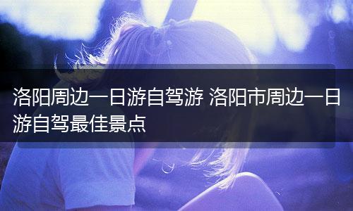 洛阳周边一日游自驾游 洛阳市周边一日游自驾最佳景点