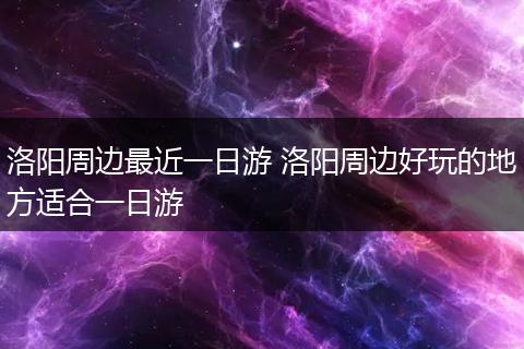 洛阳周边最近一日游 洛阳周边好玩的地方适合一日游