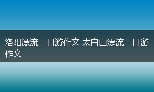 洛阳漂流一日游作文 太白山漂流一日游作文