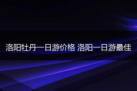 洛阳牡丹一日游价格 洛阳一日游最佳