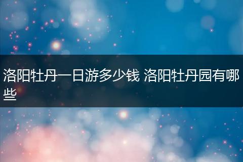 洛阳牡丹一日游多少钱 洛阳牡丹园有哪些