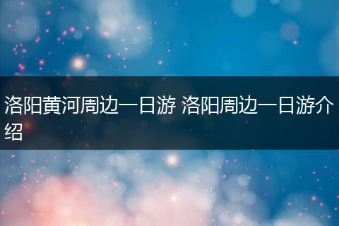 洛阳黄河周边一日游 洛阳周边一日游介绍