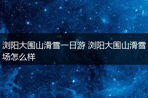 浏阳大围山滑雪一日游 浏阳大围山滑雪场怎么样