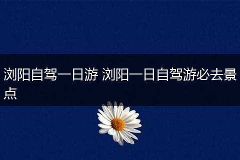 浏阳自驾一日游 浏阳一日自驾游必去景点