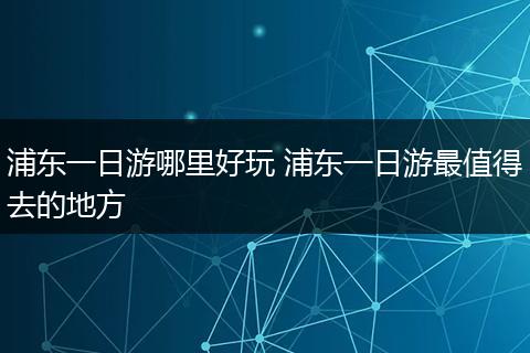 浦东一日游哪里好玩 浦东一日游最值得去的地方