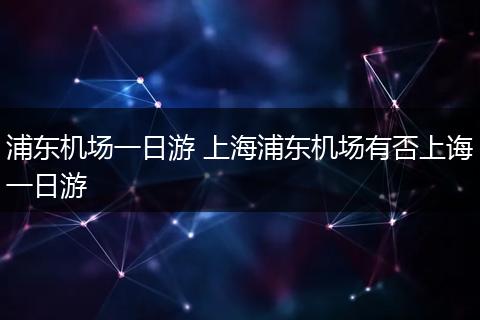 浦东机场一日游 上海浦东机场有否上诲一日游
