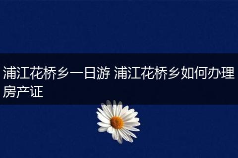 浦江花桥乡一日游 浦江花桥乡如何办理房产证