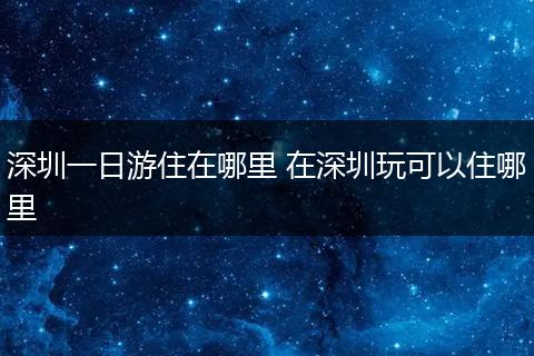 深圳一日游住在哪里 在深圳玩可以住哪里