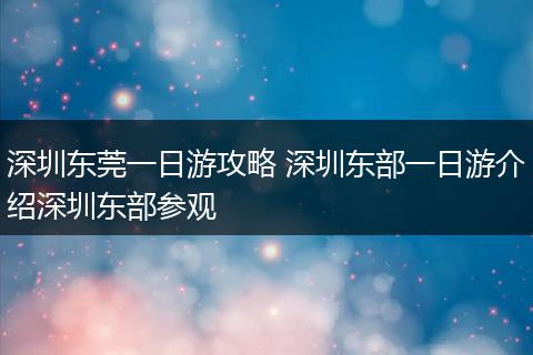 深圳东莞一日游攻略 深圳东部一日游介绍深圳东部参观