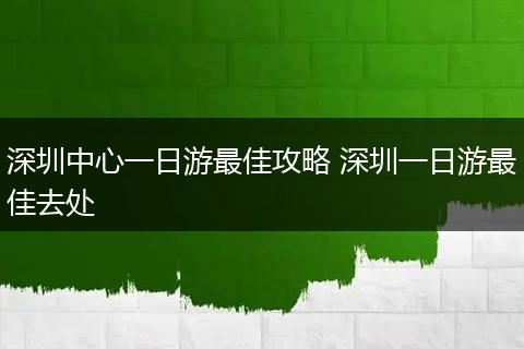 深圳中心一日游最佳攻略 深圳一日游最佳去处