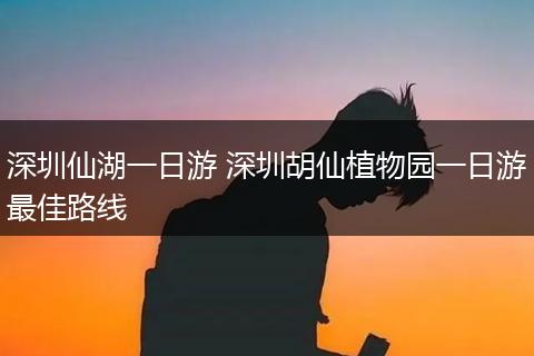 深圳仙湖一日游 深圳胡仙植物园一日游最佳路线