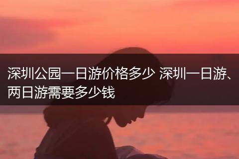 深圳公园一日游价格多少 深圳一日游、两日游需要多少钱