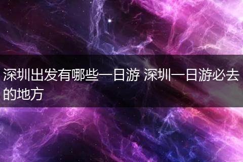 深圳出发有哪些一日游 深圳一日游必去的地方