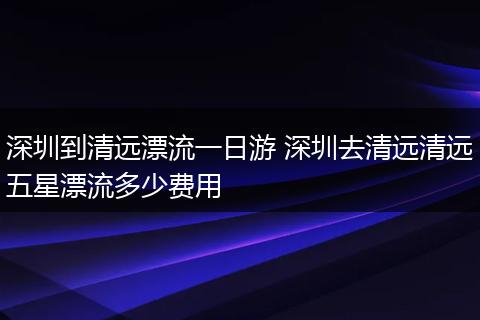 深圳到清远漂流一日游 深圳去清远清远五星漂流多少费用
